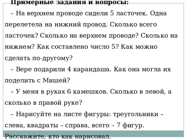 Примерные задания и вопросы: – На верхнем проводе сидели 5 ласточек. Одна перелетела на нижний провод. Сколько всего ласточек? Сколько на верхнем проводе? Сколько на нижнем? Как составлено число 5? Как можно сделать по-другому? – Вере подарили 4 карандаша. Как она могла их поделить с Мишей? – У меня в руках 6 камешков. Сколько в левой, а сколько в правой руке? – Нарисуйте на листе фигуры: треугольники – слева, квадраты – справа, всего – 7 фигур. Расскажите, кто как нарисовал. 