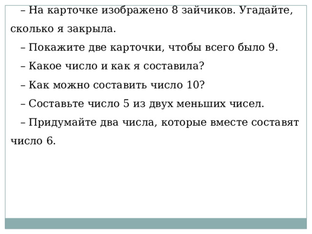 – На карточке изображено 8 зайчиков. Угадайте, сколько я закрыла. – Покажите две карточки, чтобы всего было 9. – Какое число и как я составила? – Как можно составить число 10? – Составьте число 5 из двух меньших чисел. – Придумайте два числа, которые вместе составят число 6. 