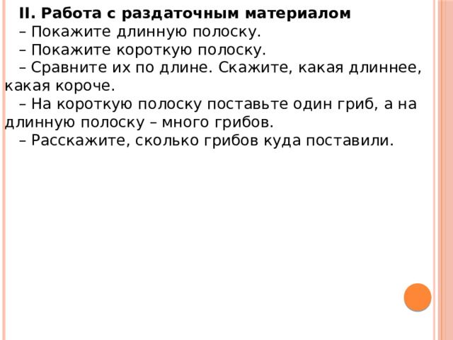 II. Работа с раздаточным материалом – Покажите длинную полоску. – Покажите короткую полоску. – Сравните их по длине. Скажите, какая длиннее, какая короче. – На короткую полоску поставьте один гриб, а на длинную полоску – много грибов. – Расскажите, сколько грибов куда поставили. 
