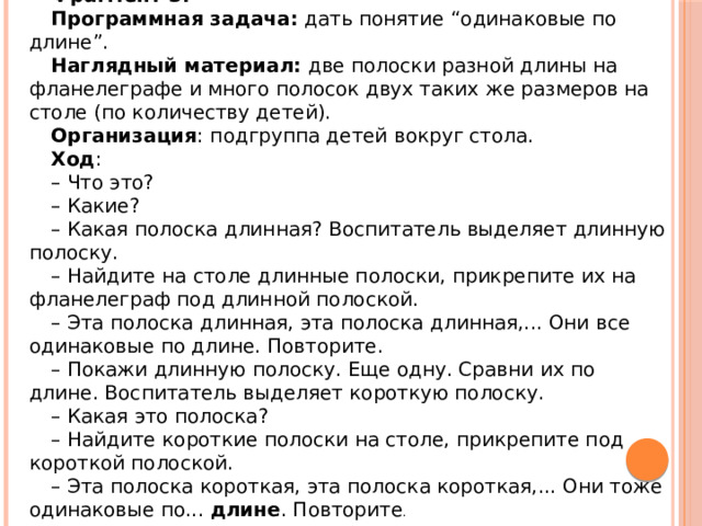 Фрагмент 3: Программная задача:  дать понятие “одинаковые по длине”. Наглядный материал:  две полоски разной длины на фланелеграфе и много полосок двух таких же размеров на столе (по количеству детей). Организация : подгруппа детей вокруг стола. Ход : – Что это? – Какие? – Какая полоска длинная? Воспитатель выделяет длинную полоску. – Найдите на столе длинные полоски, прикрепите их на фланелеграф под длинной полоской. – Эта полоска длинная, эта полоска длинная,... Они все одинаковые по длине. Повторите. – Покажи длинную полоску. Еще одну. Сравни их по длине. Воспитатель выделяет короткую полоску. – Какая это полоска? – Найдите короткие полоски на столе, прикрепите под короткой полоской. – Эта полоска короткая, эта полоска короткая,... Они тоже одинаковые по...  длине . Повторите . 
