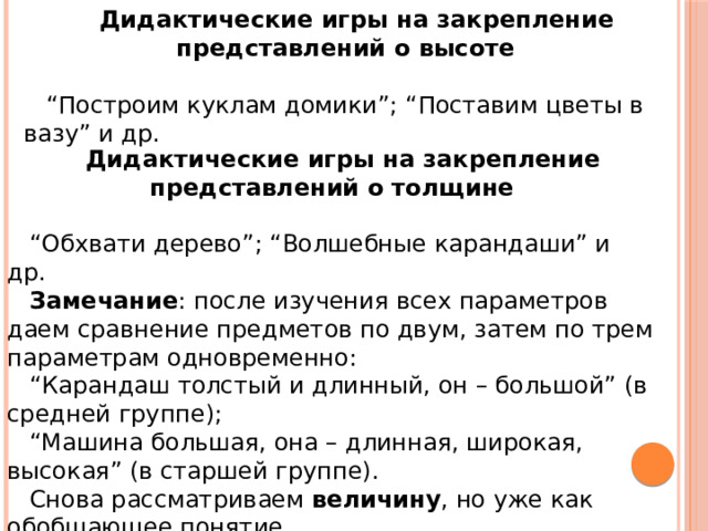 Дидактические игры на закрепление представлений о высоте   “ Построим куклам домики”; “Поставим цветы в вазу” и др. Дидактические игры на закрепление представлений о толщине   “ Обхвати дерево”; “Волшебные карандаши” и др. Замечание : после изучения всех параметров даем сравнение предметов по двум, затем по трем параметрам одновременно: “ Карандаш толстый и длинный, он – большой” (в средней группе); “ Машина большая, она – длинная, широкая, высокая” (в старшей группе). Снова рассматриваем  величину , но уже как обобщающее понятие. 