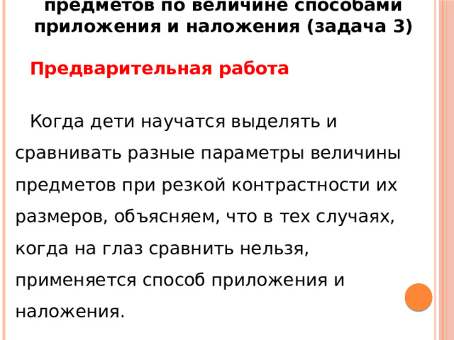 Методика обучения сравнению предметов по величине способами приложения и наложения (задача 3)   Предварительная работа   Когда дети научатся выделять и сравнивать разные параметры величины предметов при резкой контрастности их размеров, объясняем, что в тех случаях, когда на глаз сравнить нельзя, применяется способ приложения и наложения. 
