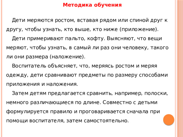 Методика обучения   Дети меряются ростом, вставая рядом или спиной друг к другу, чтобы узнать, кто выше, кто ниже (приложение). Дети примеривают пальто, кофту. Выясняют, что вещи меряют, чтобы узнать, в самый ли раз они человеку, такого ли они размера (наложение). Воспитатель объясняет, что, меряясь ростом и меряя одежду, дети сравнивают предметы по размеру способами приложения и наложения. Затем детям предлагается сравнить, например, полоски, немного различающиеся по длине. Совместно с детьми формулируется правило и проговаривается сначала при помощи воспитателя, затем самостоятельно. 