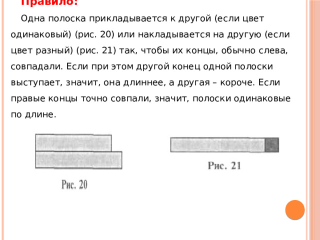 Правило: Одна полоска прикладывается к другой (если цвет одинаковый) (рис. 20) или накладывается на другую (если цвет разный) (рис. 21) так, чтобы их концы, обычно слева, совпадали. Если при этом другой конец одной полоски выступает, значит, она длиннее, а другая – короче. Если правые концы точно совпали, значит, полоски одинаковые по длине. 