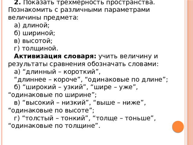2. Показать трехмерность пространства. Познакомить с различными параметрами величины предмета: а) длиной; б) шириной; в) высотой; г) толщиной. Активизация   словаря:  учить величину и результаты сравнения обозначать словами: а) “длинный – короткий”, “ длиннее – короче”, “одинаковые по длине”; б) “широкий – узкий”, “шире – уже”, “одинаковые по ширине”; в) “высокий – низкий”, “выше – ниже”, “одинаковые по высоте”; г) “толстый – тонкий”, “толще – тоньше”, “одинаковые по толщине”. 