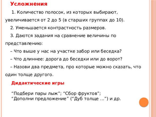 Усложнения   1. Количество полосок, из которых выбирают, увеличивается от 2 до 5 (в старших группах до 10). 2. Уменьшается контрастность размеров. 3. Даются задания на сравнение величины по представлению: – Что выше у нас на участке забор или беседка? – Что длиннее: дорога до беседки или до ворот? – Назови два предмета, про которые можно сказать, что один толще другого. Дидактические игры   “ Подбери пары лыж”; “Сбор фруктов”; “ Дополни предложение” (“Дуб толще ...”) и др. 