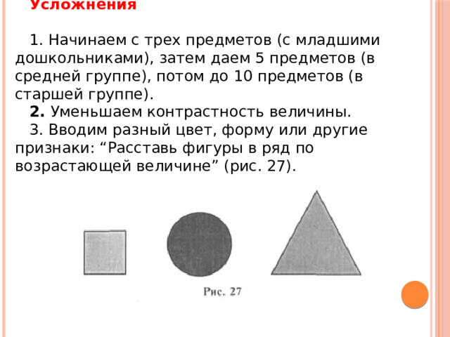 Усложнения   1. Начинаем с трех предметов (с младшими дошкольниками), затем даем 5 предметов (в средней группе), потом до 10 предметов (в старшей группе). 2.  Уменьшаем контрастность величины. 3. Вводим разный цвет, форму или другие признаки: “Расставь фигуры в ряд по возрастающей величине” (рис. 27). 