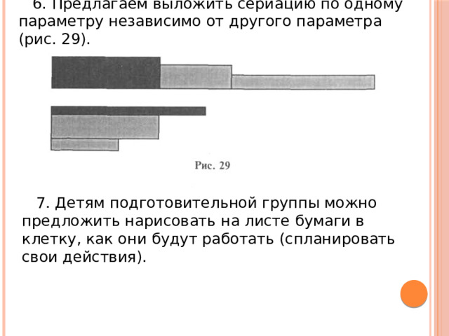 6. Предлагаем выложить сериацию по одному параметру независимо от другого параметра (рис. 29). 7. Детям подготовительной группы можно предложить нарисовать на листе бумаги в клетку, как они будут работать (спланировать свои действия). 