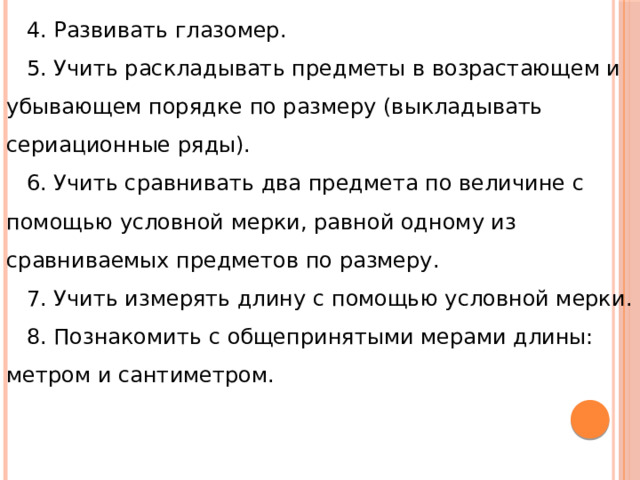 4. Развивать глазомер. 5. Учить раскладывать предметы в возрастающем и убывающем порядке по размеру (выкладывать сериационные ряды). 6. Учить сравнивать два предмета по величине с помощью условной мерки, равной одному из сравниваемых предметов по размеру. 7. Учить измерять длину с помощью условной мерки. 8. Познакомить с общепринятыми мерами длины: метром и сантиметром. 