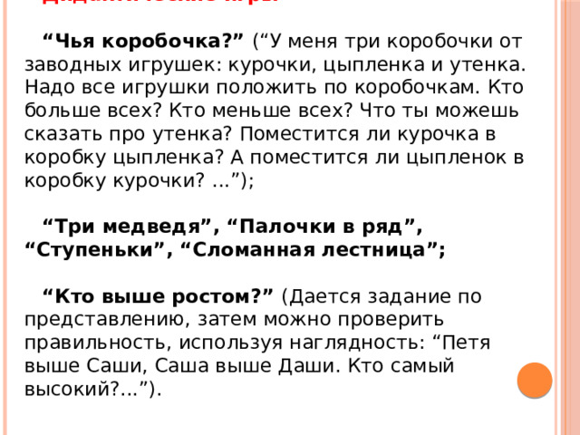 Дидактические игры   “ Чья коробочка?” (“У меня три коробочки от заводных игрушек: курочки, цыпленка и утенка. Надо все игрушки положить по коробочкам. Кто больше всех? Кто меньше всех? Что ты можешь сказать про утенка? Поместится ли курочка в коробку цыпленка? А поместится ли цыпленок в коробку курочки? ...”); “ Три медведя”, “Палочки в ряд”, “Ступеньки”, “Сломанная лестница”;  “ Кто выше ростом?” (Дается задание по представлению, затем можно проверить правильность, используя наглядность: “Петя выше Саши, Саша выше Даши. Кто самый высокий?...”). 