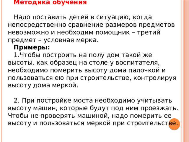 Методика обучения   Надо поставить детей в ситуацию, когда непосредственно сравнение размеров предметов невозможно и необходим помощник – третий предмет – условная мерка. Примеры: Чтобы построить на полу дом такой же высоты, как образец на столе у воспитателя, необходимо померить высоту дома палочкой и пользоваться ею при строительстве, контролируя высоту дома меркой. 2. При постройке моста необходимо учитывать высоту машин, которые будут под ним проезжать. Чтобы не проверять машиной, надо померить ее высоту и пользоваться меркой при строительстве. 