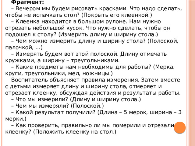 Фрагмент: – Вечером мы будем рисовать красками. Что надо сделать, чтобы не испачкать стол? (Покрыть его клеенкой.) – Клеенка находится в большом рулоне. Нам нужно отрезать небольшой кусок. Что нужно сделать, чтобы он подошел к столу? (Измерить длину и ширину стола.) – Чем можно измерить длину и ширину стола? (Полоской, палочкой, ...) – Измерять будем вот этой полоской. Длину отмечать кружками, а ширину – треугольниками. – Какие предметы нам необходимы для работы? (Мерка, круги, треугольники, мел, ножницы.) Воспитатель объясняет правила измерения. Затем вместе с детьми измеряет длину и ширину стола, отмеряет и отрезает клеенку, обсуждая действия и результаты работы. – Что мы измерили? (Длину и ширину стола.) – Чем мы измеряли? (Полоской.) – Какой результат получили? (Длина – 5 мерок, ширина – 3 мерки.) – Как проверить, правильно ли мы померили и отрезали клеенку? (Положить клеенку на стол.) 