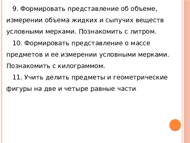 9. Формировать представление об объеме, измерении объема жидких и сыпучих веществ условными мерками. Познакомить с литром. 10. Формировать представление о массе предметов и ее измерении условными мерками. Познакомить с килограммом. 11. Учить делить предметы и геометрические фигуры на две и четыре равные части . 