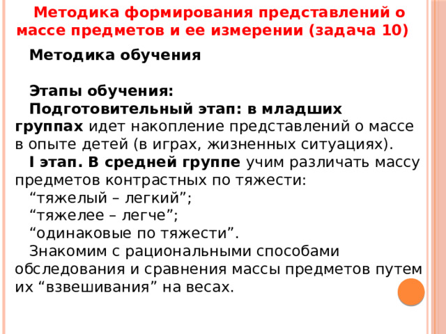 Методика формирования представлений о массе предметов и ее измерении (задача 10) Методика обучения   Этапы обучения: Подготовительный этап: в младших группах  идет накопление представлений о массе в опыте детей (в играх, жизненных ситуациях). I этап. В средней группе  учим различать массу предметов контрастных по тяжести: “ тяжелый – легкий”; “ тяжелее – легче”; “ одинаковые по тяжести”. Знакомим с рациональными способами обследования и сравнения массы предметов путем их “взвешивания” на весах. 