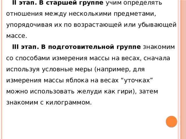 II этап. В старшей группе  учим определять отношения между несколькими предметами, упорядочивая их по возрастающей или убывающей массе. III   этап. В подготовительной группе  знакомим со способами измерения массы на весах, сначала используя условные меры (например, для измерения массы яблока на весах “уточках” можно использовать желуди как гири), затем знакомим с килограммом. 