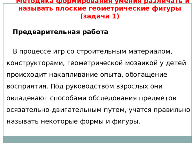 Методика формирования умения различать и называть плоские геометрические фигуры (задача 1)   Предварительная работа   В процессе игр со строительным материалом, конструкторами, геометрической мозаикой у детей происходит накапливание опыта, обогащение восприятия. Под руководством взрослых они овладевают способами обследования предметов осязательно-двигательным путем, учатся правильно называть некоторые формы и фигуры. 