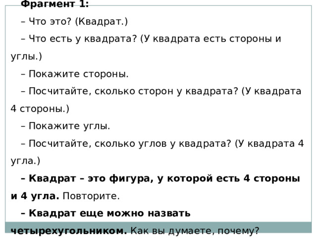 Фрагмент 1: – Что это? (Квадрат.) – Что есть у квадрата? (У квадрата есть стороны и углы.) – Покажите стороны. – Посчитайте, сколько сторон у квадрата? (У квадрата 4 стороны.) – Покажите углы. – Посчитайте, сколько углов у квадрата? (У квадрата 4 угла.) – Квадрат – это фигура, у которой есть 4 стороны и 4 угла.  Повторите. – Квадрат еще можно назвать четырехугольником.  Как вы думаете, почему? 