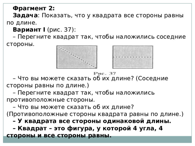 Фрагмент 2: Задача : Показать, что у квадрата все стороны равны по длине. Вариант   I  (рис. 37): – Перегните квадрат так, чтобы наложились соседние стороны. – Что вы можете сказать об их длине? (Соседние стороны равны по длине.) – Перегните квадрат так, чтобы наложились противоположные стороны. – Что вы можете сказать об их длине? (Противоположные стороны квадрата равны по длине.) – У квадрата все стороны одинаковой длины. – Квадрат – это фигура, у которой 4 угла, 4 стороны и все стороны равны. 