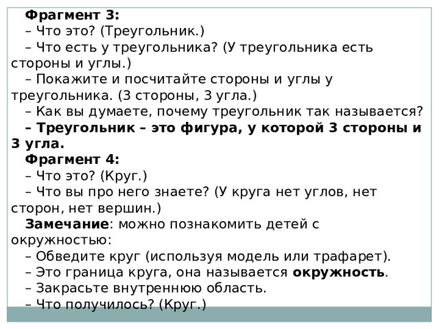 Фрагмент 3: – Что это? (Треугольник.) – Что есть у треугольника? (У треугольника есть стороны и углы.) – Покажите и посчитайте стороны и углы у треугольника. (3 стороны, 3 угла.) – Как вы думаете, почему треугольник так называется? – Треугольник – это фигура, у которой 3 стороны и 3 угла. Фрагмент 4: – Что это? (Круг.) – Что вы про него знаете? (У круга нет углов, нет сторон, нет вершин.) Замечание : можно познакомить детей с окружностью: – Обведите круг (используя модель или трафарет). – Это граница круга, она называется  окружность . – Закрасьте внутреннюю область. – Что получилось? (Круг.) 