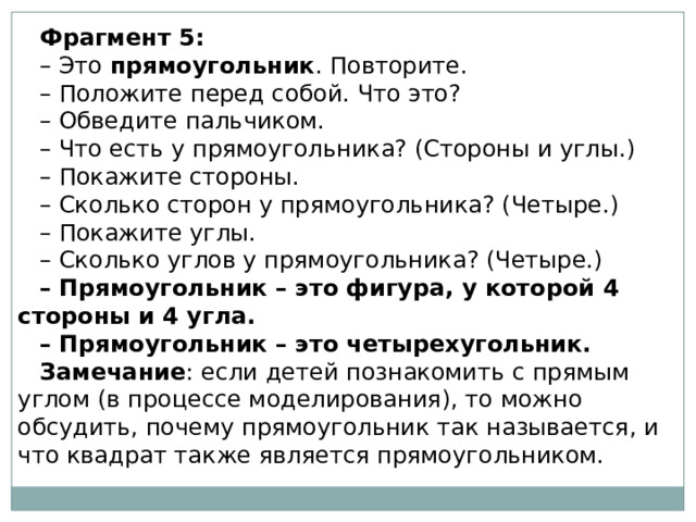 Фрагмент 5: – Это  прямоугольник . Повторите. – Положите перед собой. Что это? – Обведите пальчиком. – Что есть у прямоугольника? (Стороны и углы.) – Покажите стороны. – Сколько сторон у прямоугольника? (Четыре.) – Покажите углы. – Сколько углов у прямоугольника? (Четыре.) – Прямоугольник – это фигура, у которой 4 стороны и 4 угла. – Прямоугольник – это четырехугольник. Замечание : если детей познакомить с прямым углом (в процессе моделирования), то можно обсудить, почему прямоугольник так называется, и что квадрат также является прямоугольником. 