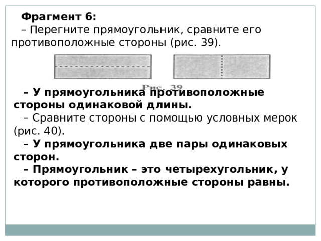 Фрагмент 6: – Перегните прямоугольник, сравните его противоположные стороны (рис. 39). – У прямоугольника противоположные стороны одинаковой длины. – Сравните стороны с помощью условных мерок (рис. 40). – У прямоугольника две пары одинаковых сторон. – Прямоугольник – это четырехугольник, у которого противоположные стороны равны. 