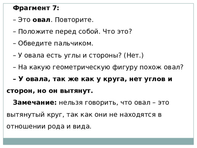 Фрагмент 7: – Это  овал . Повторите. – Положите перед собой. Что это? – Обведите пальчиком. – У овала есть углы и стороны? (Нет.) – На какую геометрическую фигуру похож овал? – У овала, так же как у круга, нет углов и сторон, но он вытянут. Замечание:  нельзя говорить, что овал – это вытянутый круг, так как они не находятся в отношении рода и вида. 