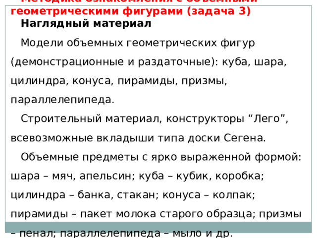 Методика ознакомления с объемными геометрическими фигурами (задача 3) Наглядный материал   Модели объемных геометрических фигур (демонстрационные и раздаточные): куба, шара, цилиндра, конуса, пирамиды, призмы, параллелепипеда. Строительный материал, конструкторы “Лего”, всевозможные вкладыши типа доски Сегена. Объемные предметы с ярко выраженной формой: шара – мяч, апельсин; куба – кубик, коробка; цилиндра – банка, стакан; конуса – колпак; пирамиды – пакет молока старого образца; призмы – пенал; параллелепипеда – мыло и др. 