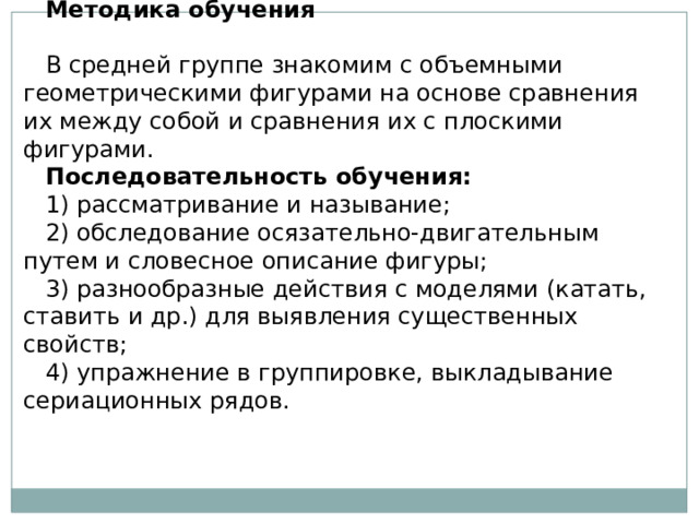 Методика обучения   В средней группе знакомим с объемными геометрическими фигурами на основе сравнения их между собой и сравнения их с плоскими фигурами. Последовательность обучения: 1) рассматривание и называние; 2) обследование осязательно-двигательным путем и словесное описание фигуры; 3) разнообразные действия с моделями (катать, ставить и др.) для выявления существенных свойств; 4) упражнение в группировке, выкладывание сериационных рядов. 