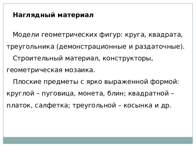 Наглядный материал   Модели геометрических фигур: круга, квадрата, треугольника (демонстрационные и раздаточные). Строительный материал, конструкторы, геометрическая мозаика. Плоские предметы с ярко выраженной формой: круглой – пуговица, монета, блин; квадратной – платок, салфетка; треугольной – косынка и др. 