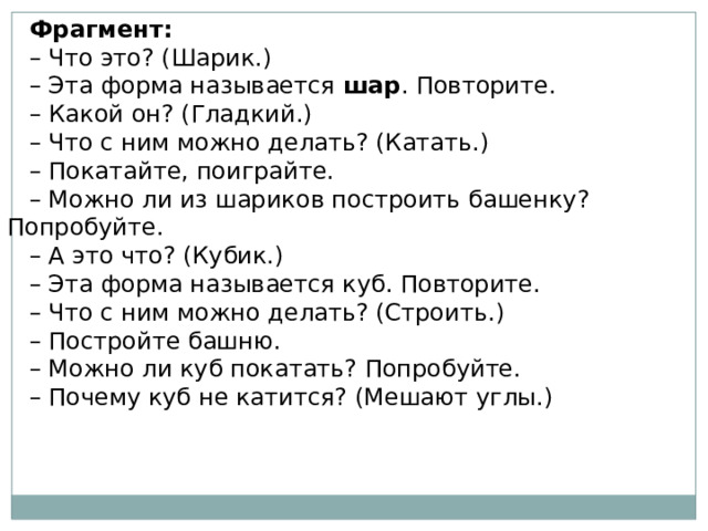 Фрагмент: – Что это? (Шарик.) – Эта форма называется  шар . Повторите. – Какой он? (Гладкий.) – Что с ним можно делать? (Катать.) – Покатайте, поиграйте. – Можно ли из шариков построить башенку? Попробуйте. – А это что? (Кубик.) – Эта форма называется куб. Повторите. – Что с ним можно делать? (Строить.) – Постройте башню. – Можно ли куб покатать? Попробуйте. – Почему куб не катится? (Мешают углы.) 