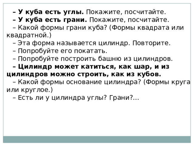 – У куба есть углы.  Покажите, посчитайте. – У куба есть грани.  Покажите, посчитайте. – Какой формы грани куба? (Формы квадрата или квадратной.) – Эта форма называется цилиндр. Повторите. – Попробуйте его покатать. – Попробуйте построить башню из цилиндров. – Цилиндр может катиться, как шар, и из цилиндров можно строить, как из кубов. – Какой формы основание цилиндра? (Формы круга или круглое.) – Есть ли у цилиндра углы? Грани?... 