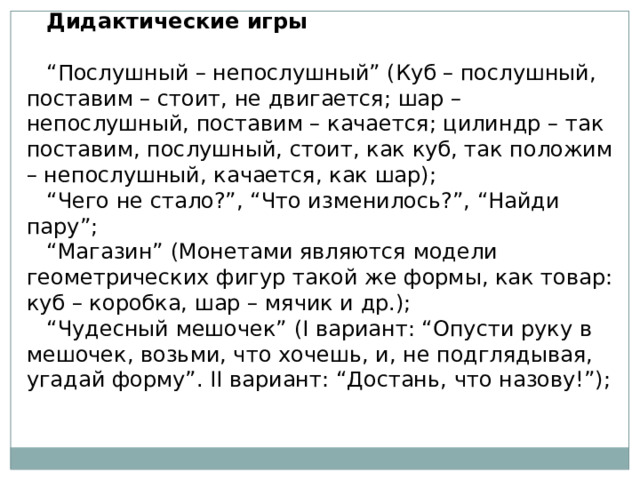 Дидактические игры   “ Послушный – непослушный” (Куб – послушный, поставим – стоит, не двигается; шар – непослушный, поставим – качается; цилиндр – так поставим, послушный, стоит, как куб, так положим – непослушный, качается, как шар); “ Чего не стало?”, “Что изменилось?”, “Найди пару”; “ Магазин” (Монетами являются модели геометрических фигур такой же формы, как товар: куб – коробка, шар – мячик и др.); “ Чудесный мешочек” (I вариант: “Опусти руку в мешочек, возьми, что хочешь, и, не подглядывая, угадай форму”. II вариант: “Достань, что назову!”); 