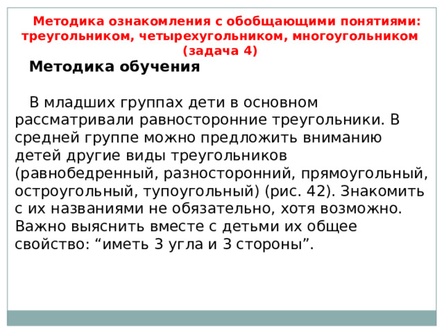 Методика ознакомления с обобщающими понятиями: треугольником, четырехугольником, многоугольником (задача 4) Методика обучения   В младших группах дети в основном рассматривали равносторонние треугольники. В средней группе можно предложить вниманию детей другие виды треугольников (равнобедренный, разносторонний, прямоугольный, остроугольный, тупоугольный) (рис. 42). Знакомить с их названиями не обязательно, хотя возможно. Важно выяснить вместе с детьми их общее свойство: “иметь 3 угла и 3 стороны”. 