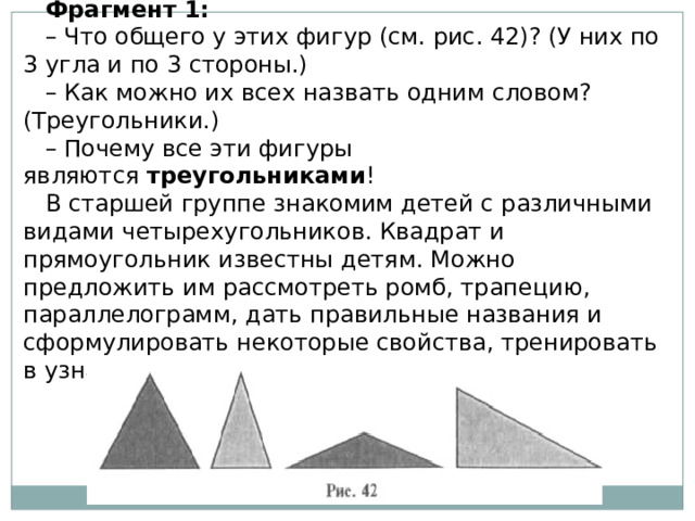 Фрагмент 1: – Что общего у этих фигур (см. рис. 42)? (У них по 3 угла и по 3 стороны.) – Как можно их всех назвать одним словом? (Треугольники.) – Почему все эти фигуры являются  треугольниками ! В старшей группе знакомим детей с различными видами четырехугольников. Квадрат и прямоугольник известны детям. Можно предложить им рассмотреть ромб, трапецию, параллелограмм, дать правильные названия и сформулировать некоторые свойства, тренировать в узнавании. 