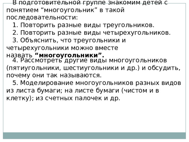 В подготовительной группе знакомим детей с понятием “многоугольник” в такой последовательности: 1. Повторить разные виды треугольников. 2. Повторить разные виды четырехугольников. 3. Объяснить, что треугольники и четырехугольники можно вместе назвать  “многоугольники”. 4. Рассмотреть другие виды многоугольников (пятиугольники, шестиугольники и др.) и обсудить, почему они так называются. 5. Моделирование многоугольников разных видов из листа бумаги; на листе бумаги (чистом и в клетку); из счетных палочек и др. 