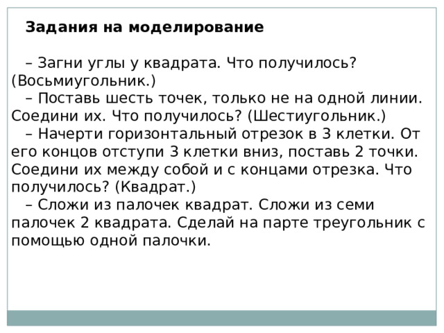 Задания на моделирование   – Загни углы у квадрата. Что получилось? (Восьмиугольник.) – Поставь шесть точек, только не на одной линии. Соедини их. Что получилось? (Шестиугольник.) – Начерти горизонтальный отрезок в 3 клетки. От его концов отступи 3 клетки вниз, поставь 2 точки. Соедини их между собой и с концами отрезка. Что получилось? (Квадрат.) – Сложи из палочек квадрат. Сложи из семи палочек 2 квадрата. Сделай на парте треугольник с помощью одной палочки. 