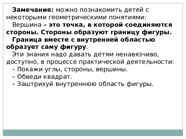 Замечание:  можно познакомить детей с некоторыми геометрическими понятиями: Вершина  – это точка, в которой соединяются стороны. Стороны образуют границу фигуры. Граница вместе с внутренней областью образует саму фигуру . Эти знания надо давать детям ненавязчиво, доступно, в процессе практической деятельности: – Покажи углы, стороны, вершины. – Обведи квадрат. – Заштрихуй внутреннюю область фигуры.   