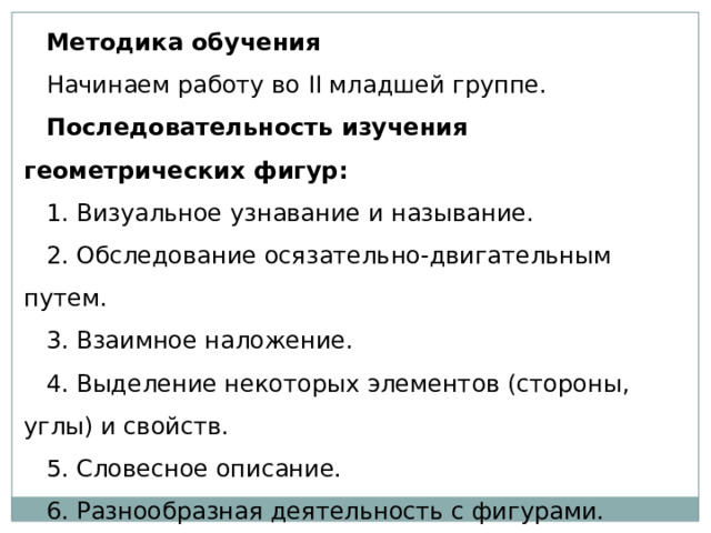 Методика обучения  Начинаем работу во II младшей группе.  Последовательность изучения геометрических фигур: 1. Визуальное узнавание и называние. 2. Обследование осязательно-двигательным путем. 3. Взаимное наложение. 4. Выделение некоторых элементов (стороны, углы) и свойств. 5. Словесное описание. 6. Разнообразная деятельность с фигурами. 