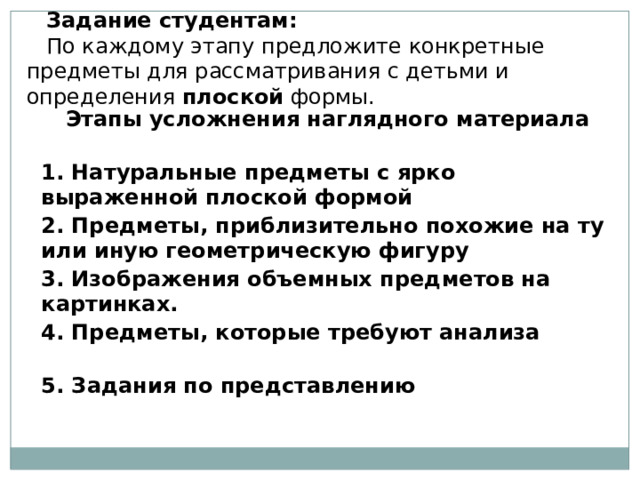 Задание студентам: По каждому этапу предложите конкретные предметы для рассматривания с детьми и определения  плоской  формы. Этапы усложнения наглядного материала 1. Натуральные предметы с ярко выраженной плоской формой 2. Предметы, приблизительно похожие на ту или иную геометрическую фигуру 3. Изображения объемных предметов на картинках. 4. Предметы, которые требуют анализа 5. Задания по представлению 