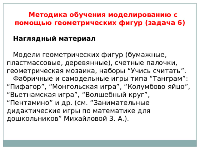 Методика обучения моделированию с помощью геометрических фигур (задача 6) Наглядный материал   Модели геометрических фигур (бумажные, пластмассовые, деревянные), счетные палочки, геометрическая мозаика, наборы “Учись считать”. Фабричные и самодельные игры типа “Танграм”: “Пифагор”, “Монгольская игра”, “Колумбово яйцо”, “Вьетнамская игра”, “Волшебный круг”, “Пентамино” и др. (см. “Занимательные дидактические игры по математике для дошкольников” Михайловой 3. А.). 