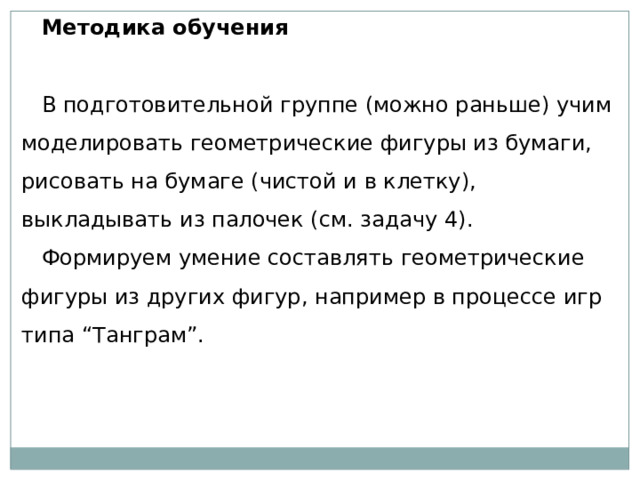 Методика обучения   В подготовительной группе (можно раньше) учим моделировать геометрические фигуры из бумаги, рисовать на бумаге (чистой и в клетку), выкладывать из палочек (см. задачу 4). Формируем умение составлять геометрические фигуры из других фигур, например в процессе игр типа “Танграм”. 