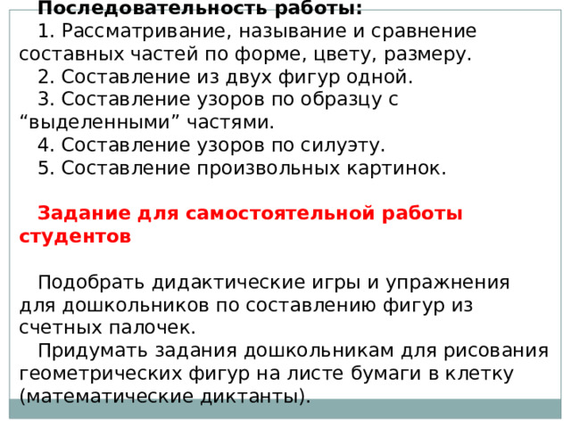 Последовательность работы:   1. Рассматривание, называние и сравнение составных частей по форме, цвету, размеру. 2. Составление из двух фигур одной. 3. Составление узоров по образцу с “выделенными” частями. 4. Составление узоров по силуэту. 5. Составление произвольных картинок.   Задание для самостоятельной работы студентов   Подобрать дидактические игры и упражнения для дошкольников по составлению фигур из счетных палочек. Придумать задания дошкольникам для рисования геометрических фигур на листе бумаги в клетку (математические диктанты). 