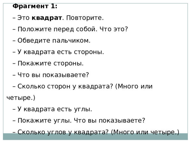 Фрагмент 1: – Это  квадрат . Повторите. – Положите перед собой. Что это? – Обведите пальчиком. – У квадрата есть стороны. – Покажите стороны. – Что вы показываете? – Сколько сторон у квадрата? (Много или четыре.) – У квадрата есть углы. – Покажите углы. Что вы показываете? – Сколько углов у квадрата? (Много или четыре.) 