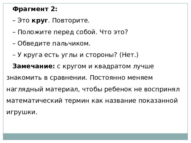 Фрагмент 2: – Это  круг . Повторите. – Положите перед собой. Что это? – Обведите пальчиком. – У круга есть углы и стороны? (Нет.) Замечание:  с кругом и квадратом лучше знакомить в сравнении. Постоянно меняем наглядный материал, чтобы ребенок не воспринял математический термин как название показанной игрушки. 