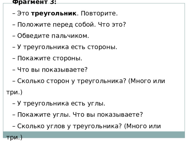 Фрагмент 3: – Это  треугольник . Повторите. – Положите перед собой. Что это? – Обведите пальчиком. – У треугольника есть стороны. – Покажите стороны. – Что вы показываете? – Сколько сторон у треугольника? (Много или три.) – У треугольника есть углы. – Покажите углы. Что вы показываете? – Сколько углов у треугольника? (Много или три.) 