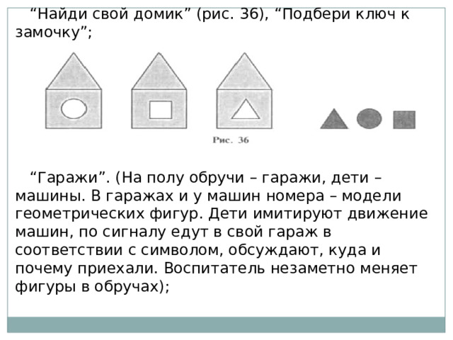 “ Найди свой домик” (рис. 36), “Подбери ключ к замочку”; “ Гаражи”. (На полу обручи – гаражи, дети – машины. В гаражах и у машин номера – модели геометрических фигур. Дети имитируют движение машин, по сигналу едут в свой гараж в соответствии с символом, обсуждают, куда и почему приехали. Воспитатель незаметно меняет фигуры в обручах); 