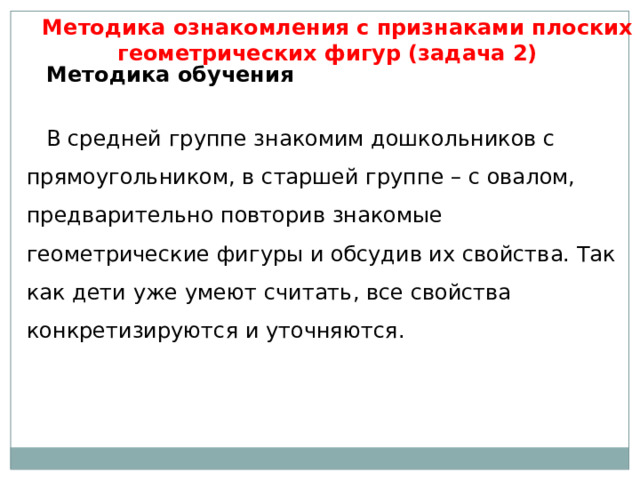 Методика ознакомления с признаками плоских геометрических фигур (задача 2) Методика обучения   В средней группе знакомим дошкольников с прямоугольником, в старшей группе – с овалом, предварительно повторив знакомые геометрические фигуры и обсудив их свойства. Так как дети уже умеют считать, все свойства конкретизируются и уточняются. 