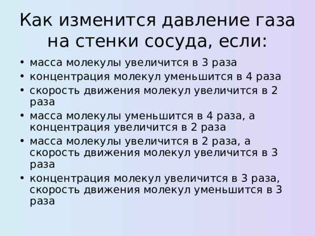 Как изменится давление газа на стенки сосуда, если : масса молекулы увеличится в 3 раза концентрация молекул уменьшится в 4 раза скорость движения молекул увеличится в 2 раза масса молекулы уменьшится в 4 раза, а концентрация увеличится в 2 раза масса молекулы увеличится в 2 раза, а скорость движения молекул увеличится в 3 раза концентрация молекул увеличится в 3 раза, скорость движения молекул уменьшится в 3 раза  