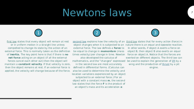 Newtons laws  1 2 3   first law  states that every object will remain at rest or in uniform motion in a straight line unless compelled to change its state by the action of an external force. This is normally taken as the definition of  inertia.  The key point here is that if there is  no net force  acting on an object (if all the external forces cancel each other out) then the object will maintain a  constant velocity . If that velocity is zero, then the object remains at rest. If an external force is applied, the velocity will change because of the force. second law  explains how the velocity of an object changes when it is subjected to an external force. The law defines a  force  to be equal to change in  momentum  (mass times velocity) per change in time. Newton also developed the calculus of mathematics, and the 