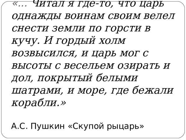 «... Читал я где-то, что царь однажды воинам своим велел снести земли по горсти в кучу. И гордый холм возвысился, и царь мог с высоты с весельем озирать и дол, покрытый белыми шатрами, и море, где бежали корабли.»   А.С. Пушкин «Скупой рыцарь» 